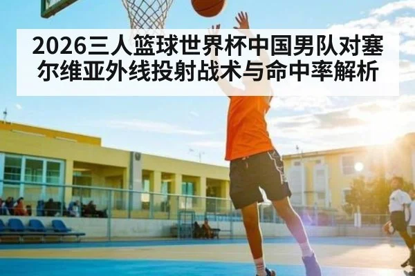 2026三人篮球世界杯中国男队对塞尔维亚外线投射战术与命中率解析